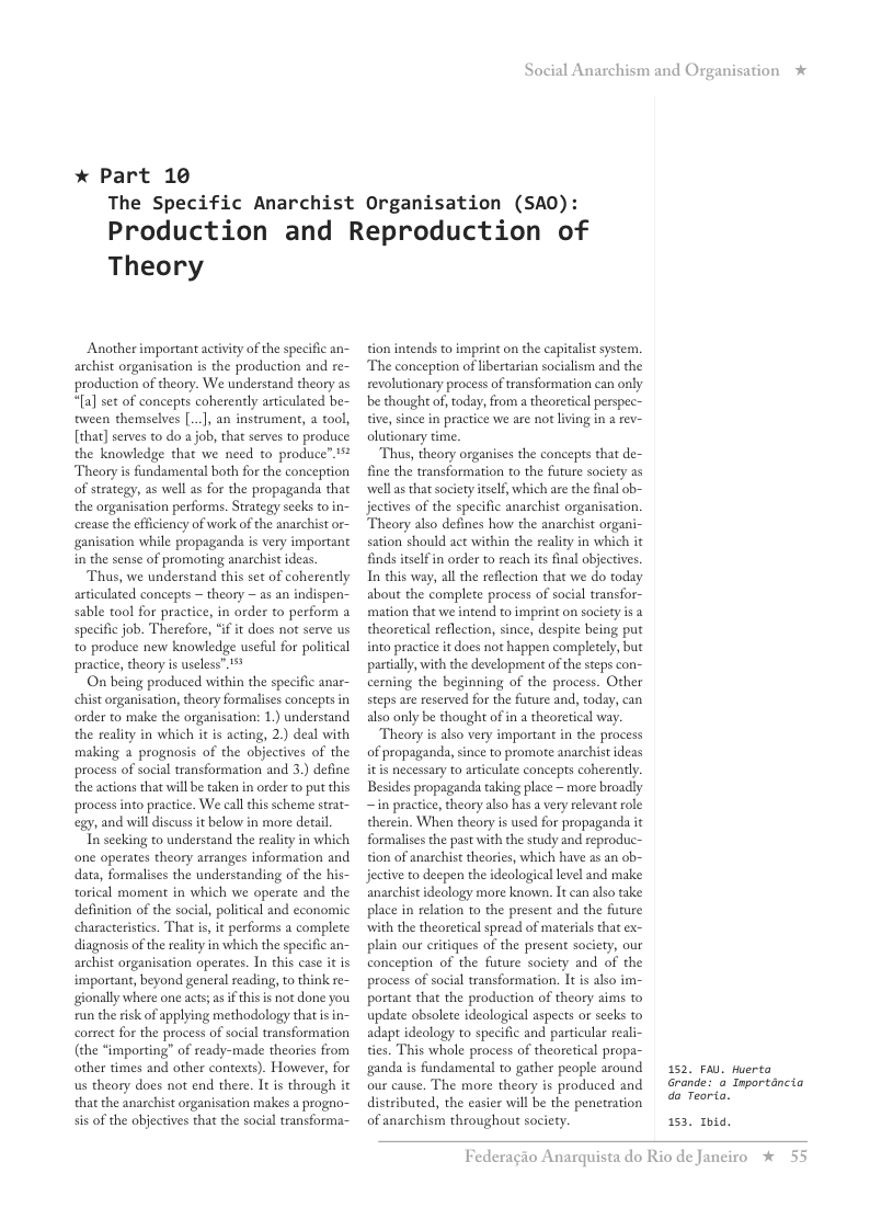 * Part 10  Social Anarchism and Organisation  The Specific Anarchist Organisation (SAO): Production and Reproduction of  Theory  Another important activity of the specific an- archist organisation s the production and re- production of theory. We understand theory as “[a] set of conceps coherently articulated be- tween themselves [..], an instrument, a tool, [that] serves to do ajob, that serves to produce the knowledge that we need to produce” 5 Theory is fandamental both for the conception of strategy, as well as for the propaganda that the organisation performs. Strategy secks to in- crease the efficiency of work of the anarchist or- ganisation while propaganda is very important in the sense of promoting anarchist ideas.  Thas, we understand this set of coherently articulated concepts — theory — as an indispen- sable tool for practice, in order to perform a specific job. Therefore, “if it does not serve us o produce new knowledge useful for political practice, theory is useless” 1%  On being produced within the specific anar- chistorganisation, theory formalises concepts in order to make the organisation: 1.) understand the reality in which it is acting, 2.) deal with making 2 prognosis of the objectives of the process of social transformation and 3.) define the actions that will be taken in order to put this process into practice. We call his scheme strat- egy, and will discuss it below in more detail  Tn seeking to understand the reality in which one operates theory arranges information and data, formalises the understanding of the his- torical moment in which we operate and the definition of the social, political and economic characteristics. That s, it performs a complete diagnosis of the reality in which the specific an- archist organisation operates. In this case it is important, beyond general reading, to think re- gionally where one acts; as f this is not done you run the isk of applying methodology thatisin- correct for the process of social transformation (the “importing” of ready-made theories from other times and other contexts). However, for us theory does not end there. It is through it that the anarchist organisation makes a progno- sis of the objectives that the social transforma-  tion intends to imprint on the capitalst system. The concepion of libertarian socialism and the revolutionary process of ransformation can only be thought of, today, from a theoretical perspec- tive, since in pracice we are not living in a rev- olutionary time.  Thus, theory organises the concepts that de- fine the transformation to the furure society as wella that society tself, which are the final ob- jectives of the specific anarchist organisation. Theory also defines how the anarchist orga sation should act within the realiy in which it finds itelf in order to reach its final objectives In this way, all the reflection that we do today about the complete process of social transfor- mation that we intend to imprint on society is theoretical reflection, since, despite being put into practice it does not happen completely, but partialy, with the development of the steps con- cerning the beginning of the process. Other steps are reserved for the future and, today, can also only be thought of in a theoretical way.  Theory is also very important in the process of propaganda, since to promote anarchist ideas itis necessary to articulate concepts coherently Besides propaganda taking place ~ more broadly ~in practice, theory also has a very relevant role therein. When theory is used for propaganda it formalises the past with the study and reproduc- tion of anarchist theories, which have as an ob- jective to decpen the ideological level and make anarchist ideology more known. It can also take place in relation to the present and the future with the theoretical spread of materials that ex- plain our critiques of the present society, our conception of the future society and of the process of social transformation. It s also im- portant that the production of theory aims to update obsolete ideological aspects or secks to adapt ideology to specific and particular reali- ties. This whole process of theoretical propa- ganda is fundamental to gather people around our cause. The more theory is produced and distributed, the easier will be the penetration of anarchism throughout society.  152, FAU. Huerta  *  Grande: & Inporténcia  do Teoria.  153, 1hid.  Federagio A:  rquista do Rio de Janciro % 